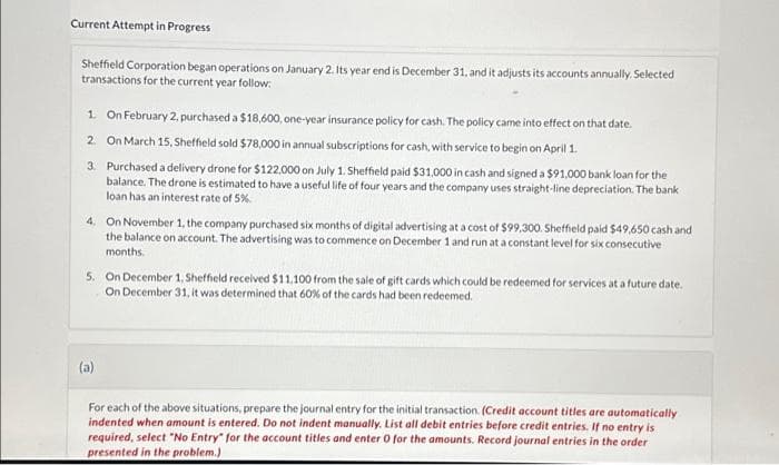 Current Attempt in Progress
Sheffield Corporation began operations on January 2. Its year end is December 31, and it adjusts its accounts annually. Selected
transactions for the current year follow:
1. On February 2, purchased a $18,600, one-year insurance policy for cash. The policy came into effect on that date.
2. On March 15, Sheffield sold $78,000 in annual subscriptions for cash, with service to begin on April 1.
3. Purchased a delivery drone for $122.000 on July 1. Sheffield paid $31.000 in cash and signed a $91,000 bank loan for the
balance. The drone is estimated to have a useful life of four years and the company uses straight-line depreciation. The bank
loan has an interest rate of 5%
4. On November 1, the company purchased six months of digital advertising at a cost of $99,300. Sheffield paid $49,650 cash and
the balance on account. The advertising was to commence on December 1 and run at a constant level for six consecutive
months.
5. On December 1, Sheffield received $11,100 from the sale of gift cards which could be redeemed for services at a future date.
On December 31, it was determined that 60% of the cards had been redeemed.
(a)
For each of the above situations, prepare the journal entry for the initial transaction. (Credit account titles are automatically
indented when amount is entered. Do not indent manually. List all debit entries before credit entries. If no entry is
required, select "No Entry for the account titles and enter 0 for the amounts. Record journal entries in the order
presented in the problem.)