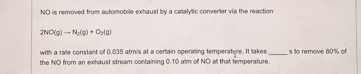 NO is removed from automobile exhaust by a catalytic converter via the reaction
2NO(g) → N₂(g) + O2(g)
with a rate constant of 0.035 atm/s at a certain operating temperature. It takes
the NO from an exhaust stream containing 0.10 atm of NO at that temperature.
s to remove 80% of