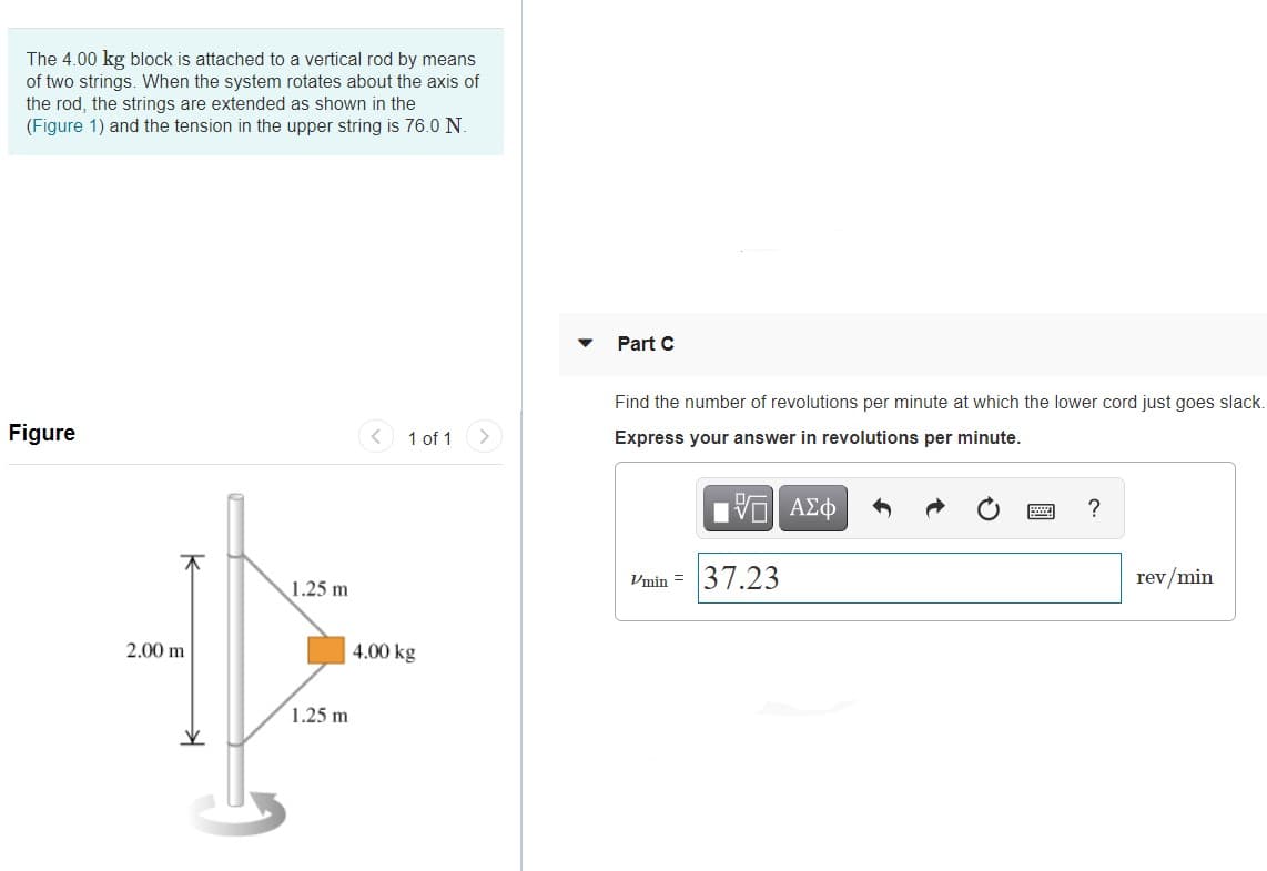 The 4.00 kg block is attached to a vertical rod by means
of two strings. When the system rotates about the axis of
the rod, the strings are extended as shown in the
(Figure 1) and the tension in the upper string is 76.0 N.
Part C
Find the number of revolutions per minute at which the lower cord just goes slack.
Figure
1 of 1
Express your answer in revolutions per minute.
ΑΣφ
?
Vmin = 37.23
rev/min
1.25 m
2.00 m
4.00 kg
1.25 m
圓
