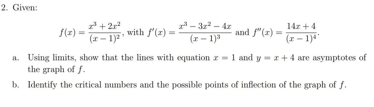 2. Given:
f(x)
=
x³ + 2x²
(x − 1)² ¹
with f'(x):
=
x³ 3x² -
-
(x - 1)³
4x
and f'(x)
=
14x + 4
(x − 1)4°
a. Using limits, show that the lines with equation x = 1 and y = x + 4 are asymptotes of
the graph of f.
b. Identify the critical numbers and the possible points of inflection of the graph of f.