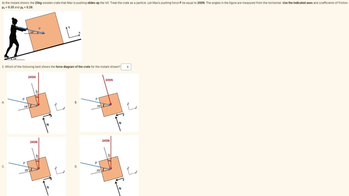 At the instant shown, the 25kg wooden crate that Max is pushing slides up the hill. Treat the crate as a particle. Let Max's pushing force P be equal to 200N. The angles in the figure are measured from the horizontal. Use the indicated axes and coefficients of friction
Ps = 0.35 and pk = 0.28.
3. Which of the following best shows the force diagram of the crate for the instant shown?
A.
C.
P
10
P
10.6.
25
245N
245N
B.
D.
P
10
P
25
245N
245N
N