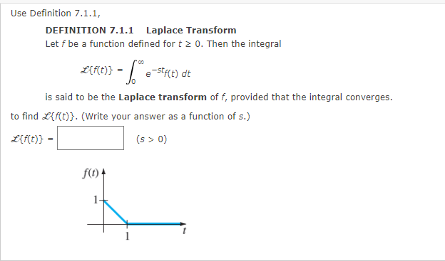 Use Definition 7.1.1,
DEFINITION 7.1.1 Laplace Transform
Let f be a function defined for t2 0. Then the integral
L{f(t)} = * e-stf(t) dt
is said to be the Laplace transform of f, provided that the integral converges.
to find L{f(t)}. (Write your answer as a function of s.)
L{f(t)}
(s > 0)
f(1) 4