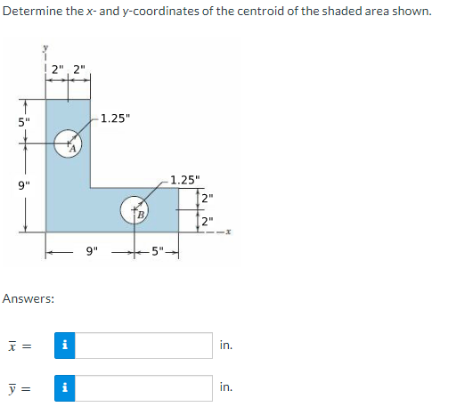 Determine the x- and y-coordinates of the centroid of the shaded area shown.
T
5"
9"
2", 2"
Answers:
x =
i
y = i
9"
1.25"
5"-
1.25"
2"
[2"
in.
in.