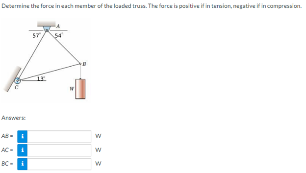 Determine the force in each member of the loaded truss. The force is positive if in tension, negative if in compression.
Answers:
AB= i
AC = i
BC-i
57⁰
13
54°
W
B
3 3 3
W
W