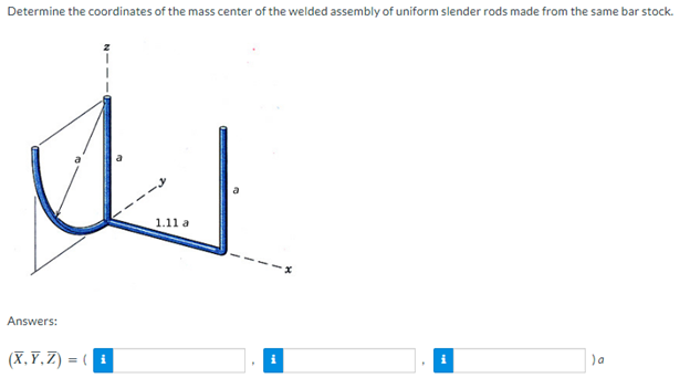 Determine the coordinates of the mass center of the welded assembly of uniform slender rods made from the same bar stock.
Answers:
(X,Y,Z) = (i
1.11 a
i
) a