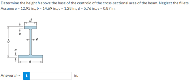 Determine the heighth above the base of the centroid of the
Assume a = 12.95 in., b= 14.69 in., c = 1.28 in., d = 5.76 in., e = 0.87 in.
5
ko
Li
Answer: h= i
cross-sectional area of the beam. Neglect the fillets.
in.