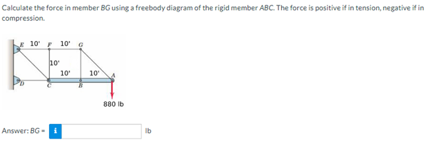 Calculate the force in member BG using a freebody diagram of the rigid member ABC. The force is positive if in tension, negative if in
compression.
E 10 F 10'
G
KEA
10'
10'
10'
Answer: BG-i
880 lb
lb