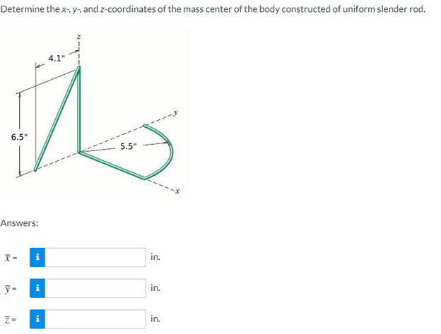 Determine the x-, y-, and z-coordinates of the mass center of the body constructed of uniform slender rod.
6.5"
Answers:
x=
y-
IN
i
i
i
4.1"
5.5"
in.
in.
in.