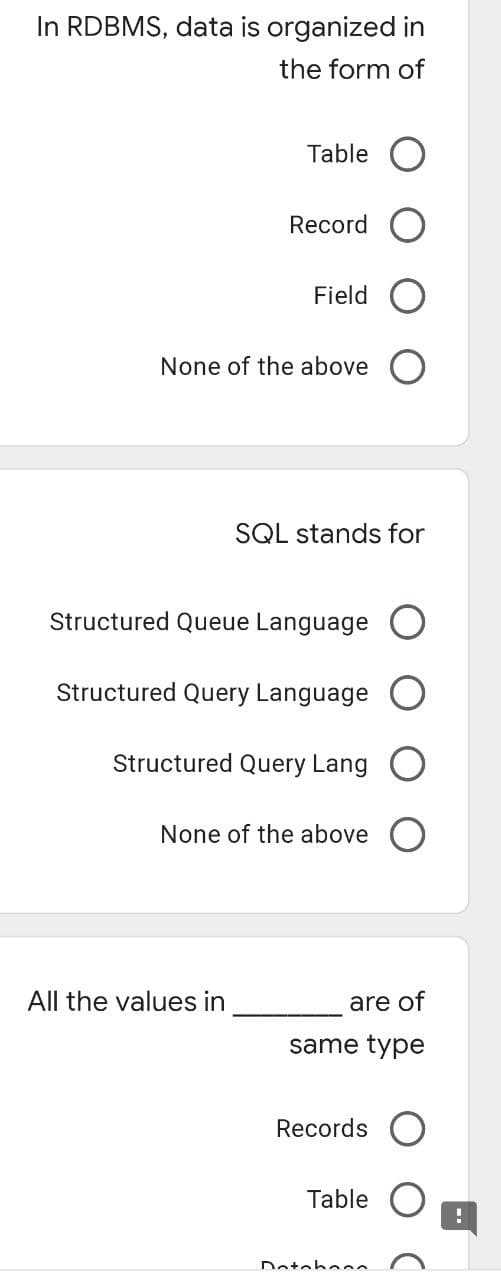 In RDBMS, data is organized in
the form of
Table
Record
Field
None of the above
SQL stands for
Structured Queue Language
Structured Query Language
Structured Query Lang
None of the above
All the values in
are of
same type
Records
Table
Dotohoon