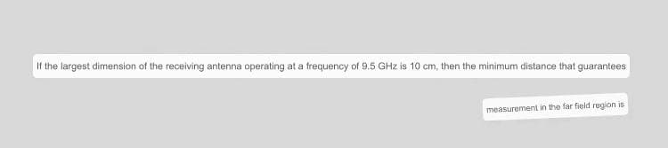 If the largest dimension of the receiving antenna operating at a frequency of 9.5 GHz is 10 cm, then the minimum distance that guarantees
measurement in the far field region is