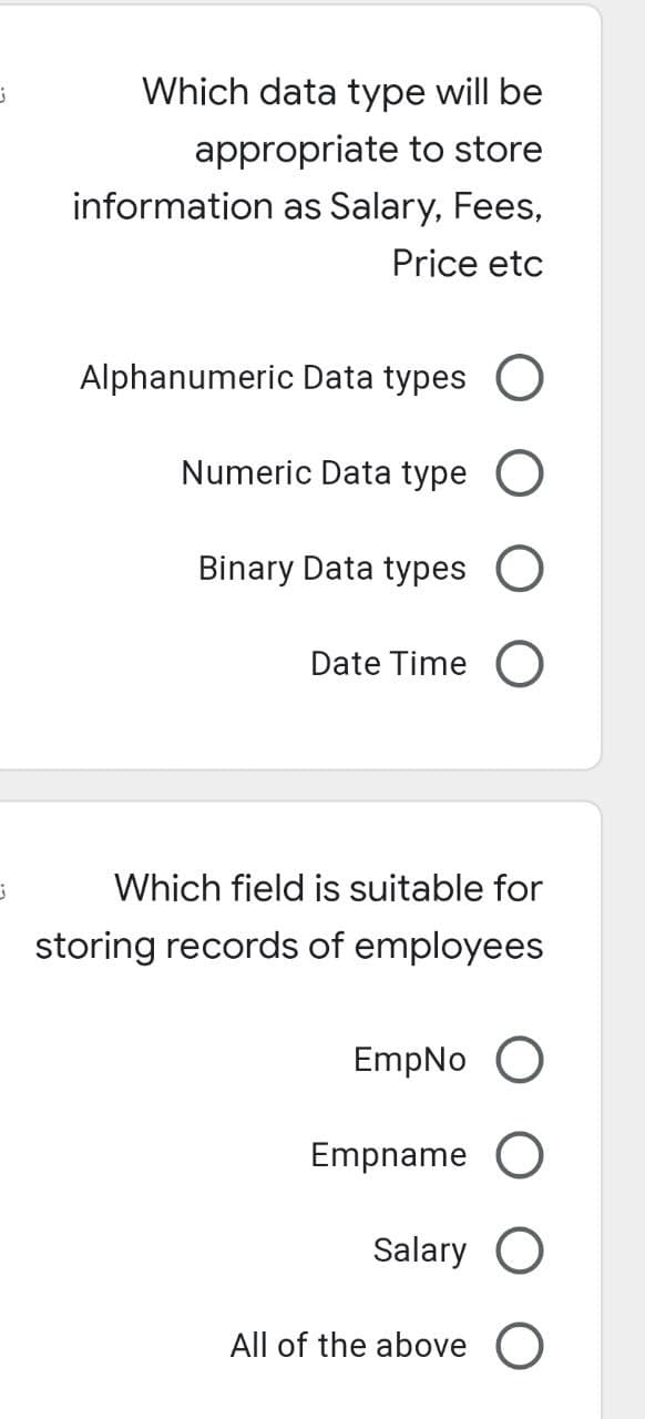 Which data type will be
appropriate to store
information as Salary, Fees,
Price etc
Alphanumeric Data types O
Numeric Data type O
Binary Data types O
Date Time O
j
Which field is suitable for
storing records of employees
EmpNo O
Empname O
Salary O
All of the above O
j