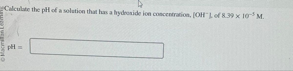 Macmillan Leamin
pH
Calculate the pH of a solution that has a hydroxide ion concentration, [OH-], of 8.39 × 10-5 M.