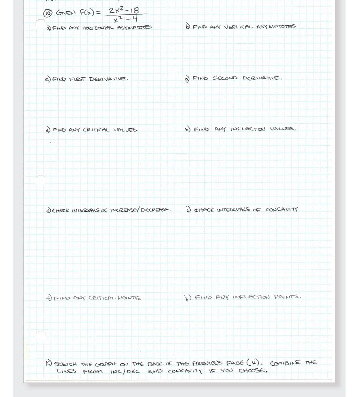 (10) GIVEN f(x) = 2x²-18
x²-4
a) FIND ANY HORIZONTAL ASYMPTOTES
e) FIND FIRST DERIVATIVE.
d) FIND ANY CRITICAL VALUES.
e) CHECK INTERVALS OF INCREASE/ DECREASE.
FIND ANY CRITICAL POINTS.
1 FIND ANY VERTICAL ASYMPTOTES
• FIND SECOND DERIVATIVE.
h) FIND ANY INFLECTION VALUES,
i) CHECK INTERVALS OF CONCAVITY
j) FIND ANY INFLECTION POINTS.
K SKETCH THE GRAPH ON THE BACK OF THE PREVIOUS PAGE (4). COMBINE THE
INC/DEC AND CONCAVITY IF YOU CHOOSE.
LINES FROM
