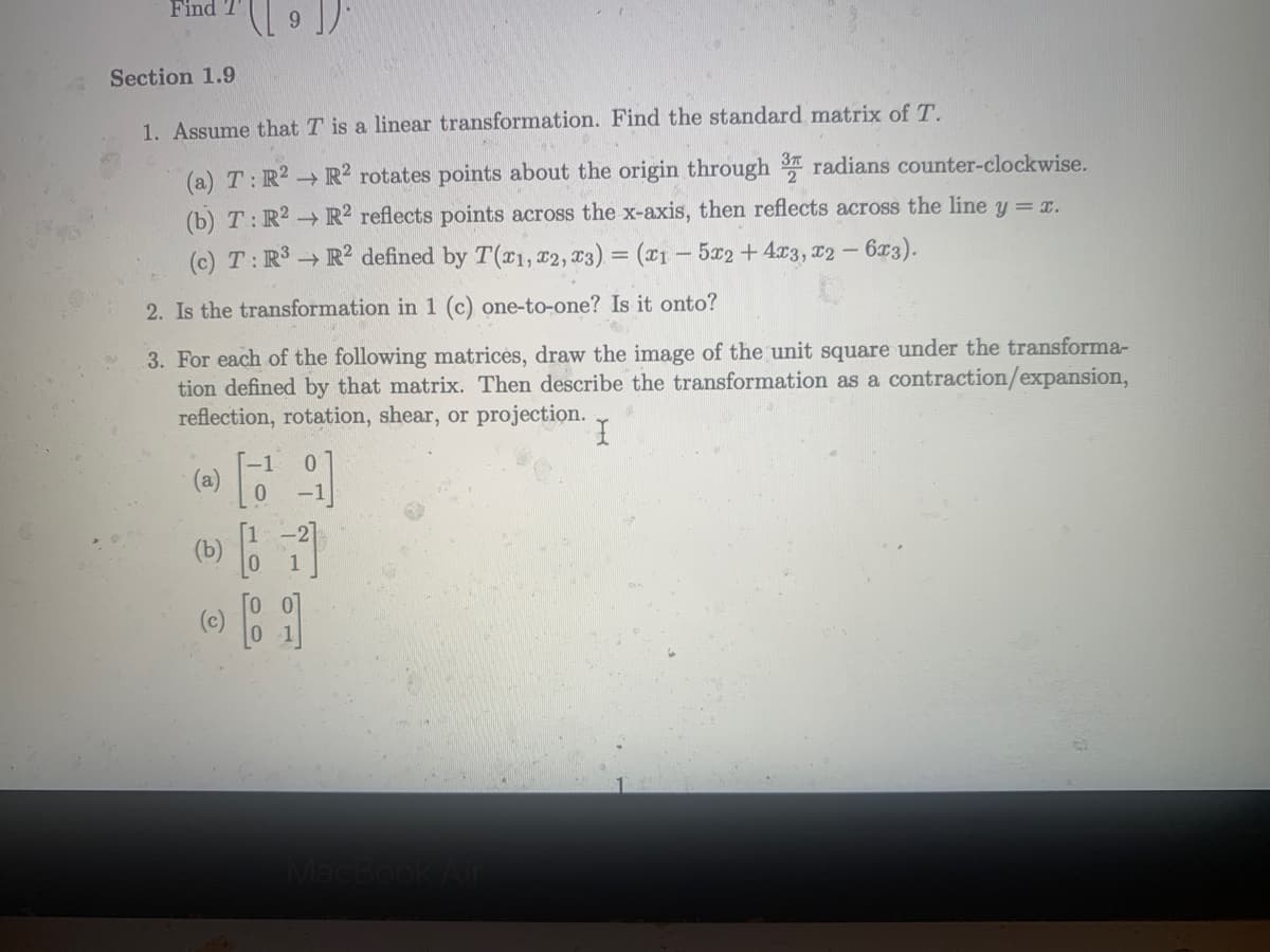 Find
Section 1.9
1. Assume that T is a linear transformation. Find the standard matrix of T.
(a) T: R2 R? rotates points about the origin through radians counter-clockwise.
(b) T:R2 R² reflects points across the x-axis, then reflects across the line y = x.
(c) T:R3 → R2 defined by T(x1, x2, T3) = (x1 – 5x2 +4x3, 12 - 6r3).
2. Is the transformation in 1 (c) one-to-one? Is it onto?
3. For each of the following matrices, draw the image of the unit square under the transforma-
tion defined by that matrix. Then describe the transformation as a contraction/expansion,
reflection, rotation, shear, or projection.
0.
(e)
(b) 6
(0)
