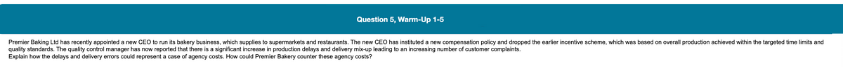 Question 5, Warm-Up 1-5
Premier Baking Ltd has recently appointed a new CEO to run its bakery business, which supplies to supermarkets and restaurants. The new CEO has instituted a new compensation policy and dropped the earlier incentive scheme, which was based on overall production achieved within the targeted time limits and
quality standards. The quality control manager has now reported that there is a significant increase in production delays and delivery mix-up leading to an increasing number of customer complaints.
Explain how the delays and delivery errors could represent a case of agency costs. How could Premier Bakery counter these agency costs?
