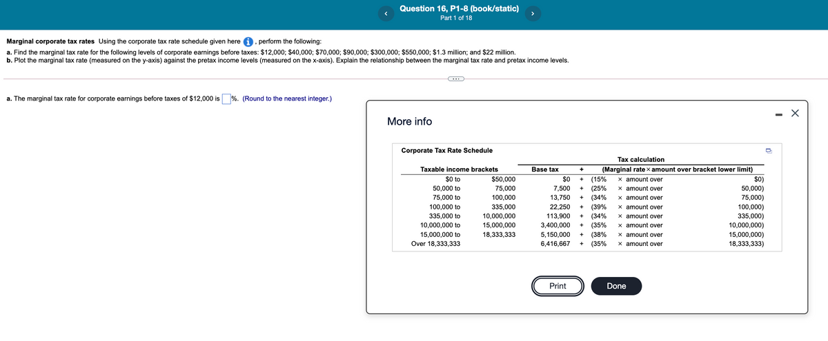 Question 16, P1-8 (book/static)
Part 1 of 18
>
Marginal corporate tax rates Using the corporate tax rate schedule given here i, perform the following:
a. Find the marginal tax rate for the following levels of corporate earnings before taxes: $12,000; $40,000; $70,000; $90,000; $300,000; $550,000; $1.3 million; and $22 million.
b. Plot the marginal tax rate (measured on the y-axis) against the pretax income levels (measured on the x-axis). Explain the relationship between the marginal tax rate and pretax income levels.
a. The marginal tax rate for corporate earnings before taxes of $12,000 is
%. (Round to the nearest integer.)
More info
Corporate Tax Rate Schedule
Tax calculation
Taxable income brackets
Base tax
(Marginal rate x amount over bracket lower limit)
$0)
50,000)
75,000)
100,000)
335,000)
10,000,000)
15,000,000)
18,333,333)
$0 to
$50,000
$0
x amount over
(15%
(25%
(34%
+
50,000 to
75,000
7,500
x amount over
+
75,000 to
100,000
13,750
x amount over
(39%
(34%
(35%
(38%
(35%
100,000 to
335,000
22,250
x amount over
335,000 to
10,000,000
113,900
x amount over
10,000,000 to
15,000,000
3,400,000
x amount over
+
15,000,000 to
18,333,333
5,150,000
x amount over
Over 18,333,333
6,416,667
x amount over
Print
Done
