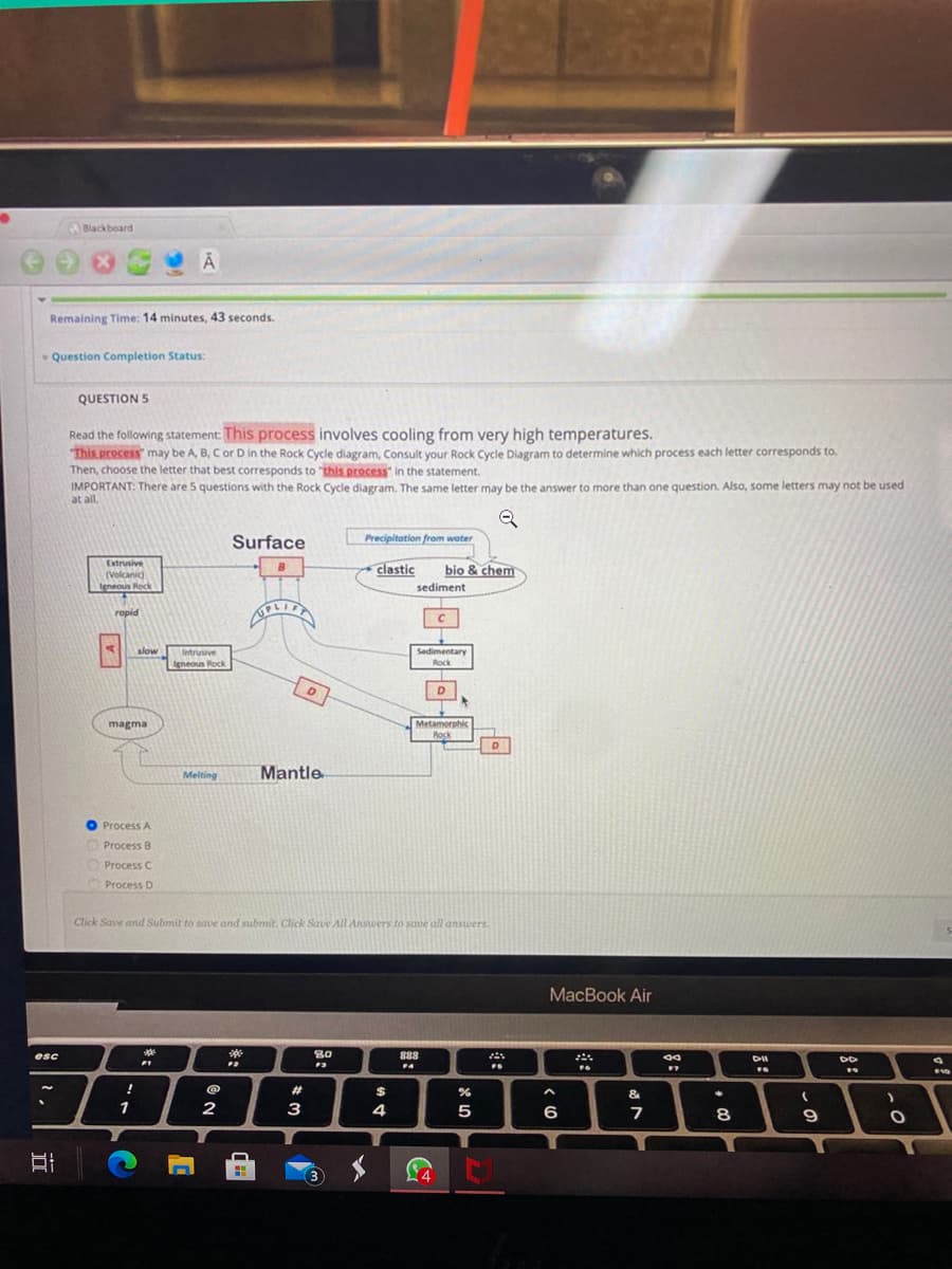 Blackboard
Remaining Time: 14 minutes, 43 seconds.
Question Completion Status:
QUESTION 5
Read the following statement: This process involves cooling from very high temperatures.
This process may be A, B, Cor D in the Rock Cycle diagram, Consult your Rock Cycle Diagram to determine which process each letter corresponds to,
Then, choose the letter that best corresponds to "this process" in the statement.
IMPORTANT: There are 5 questions with the Rock Cycle diagram. The same letter may be the answer to more than one question. Also, some letters may not be used
at all.
Surface
Precipitation from water
Extrusive
clastic
bio & chem
(Volcanic)
Igneous Rock
sediment:
ropid
UPLIE
slow
Intrusive
Sedimentary
Igneous Rock
Rock
D
Metamorphic
Rock
magma
Melting
Mantle
O Process A
O Process B
Process C
O Process D
Click Save and Submit to save and submit. Click Save All Anstwers to save all answers.
MacBook Air
esc
80
888
%23
&
1
2
3
4
5
6
9
A
