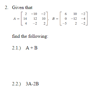 2. Given that
2 -10 -2
=| 14
6
10 -2
12
10
B =
-12 -4
4
-2
2
-5
2 -2
find the following:
2.1.) A+B
2.2.) ЗА-2B
