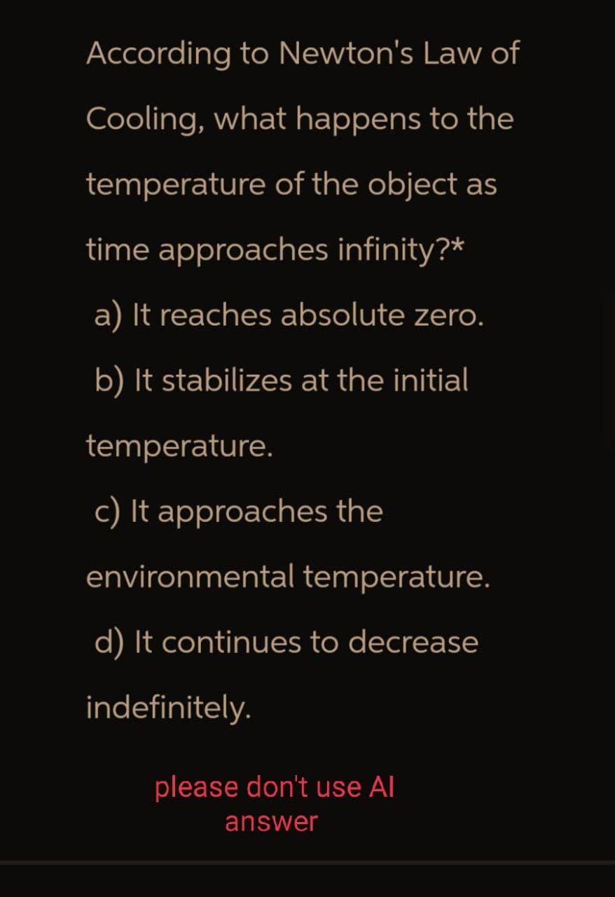According to Newton's Law of
Cooling, what happens to the
temperature of the object as
time approaches infinity?*
a) It reaches absolute zero.
b) It stabilizes at the initial
temperature.
c) It approaches the
environmental temperature.
d) It continues to decrease
indefinitely.
please don't use Al
answer