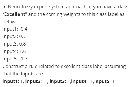 In Neurofuzzy expert system approach, if you have a class
"Excellent" and the coming weights to this class label as
below:
Input1: -0.4
Input2: 0.7
Input3: 0.8
Input4: 1.6
Input5: -1.7
Construct a rule related to excellent class label assuming
that the inputs are
input1: 1, input2: -1, input3: 1,input4: -1,input5: 1
