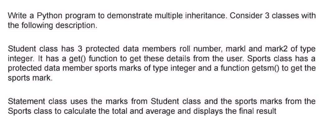 Write a Python program to demonstrate multiple inheritance. Consider 3 classes with
the following description.
Student class has 3 protected data members roll number, markl and mark2 of type
integer. It has a get() function to get these details from the user. Sports class has a
protected data member sports marks of type integer and a function getsm() to get the
sports mark.
Statement class uses the marks from Student class and the sports marks from the
Sports class to calculate the total and average and displays the final result
