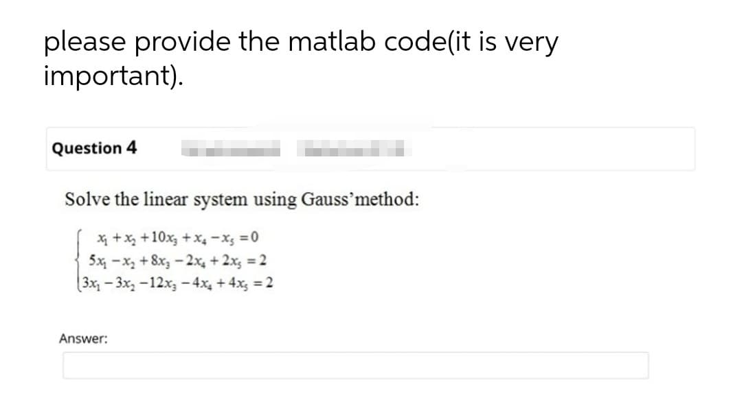 please provide the matlab code(it is very
important).
Question 4
Solve the linear system using Gauss'method:
X +x, +10x, +x4 -x; =0
5x -x, + 8x, - 2x, + 2x; = 2
(3x-3x, -12x3 – 4x, + 4x; = 2
Answer:
