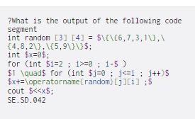 ?What is the output of the following code
segment
int random [3] [4] = $\€\(6,7,3,1\},\
{4,8,2\}, \{5,9\JUS;
int $x=0$;
for (int $i=2 ; i>=0 ; i-$ )
$1 \quad$ for (int $j=0 ; j<=i ; j++)$
$x+=\operatorname(random}[j][i] ;$
cout $<<x$;
SE. SD.042
