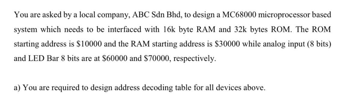 You are asked by a local company, ABC Sdn Bhd, to design a MC68000 microprocessor based
system which needs to be interfaced with 16k byte RAM and 32k bytes ROM. The ROM
starting address is $10000 and the RAM starting address is $30000 while analog input (8 bits)
and LED Bar 8 bits are at $60000 and $70000, respectively.
a) You are required to design address decoding table for all devices above.
