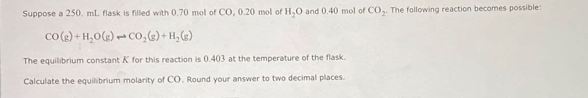 Suppose a 250. mL flask is filled with 0.70 mol of Co, 0.20 mol of H₂O and 0.40 mol of CO₂. The following reaction becomes possible:
CO(g) + H₂O(g) →CO₂ (g) + H₂(g)
The equilibrium constant K for this reaction is 0.403 at the temperature of the flask.
Calculate the equilibrium molarity of CO. Round your answer to two decimal places.