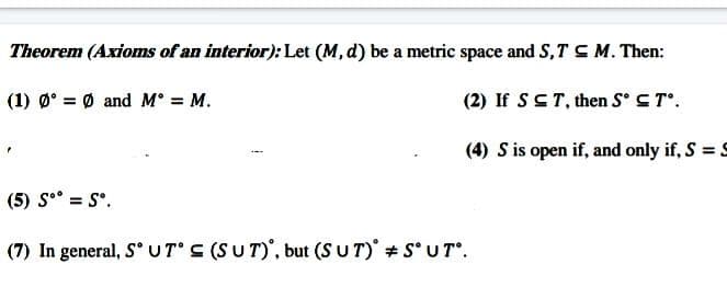 Theorem (Axioms of an interior): Let (M, d) be a metric space and S,TCM. Then:
(1) Ø° = Ø and M° = M.
(2) If SCT, then S° ST.
(4) S is open if, and only if, S = S
(5) S° = S°.
(7) In general, S° UT S (SUT)', but (S U T) S° UT°.
