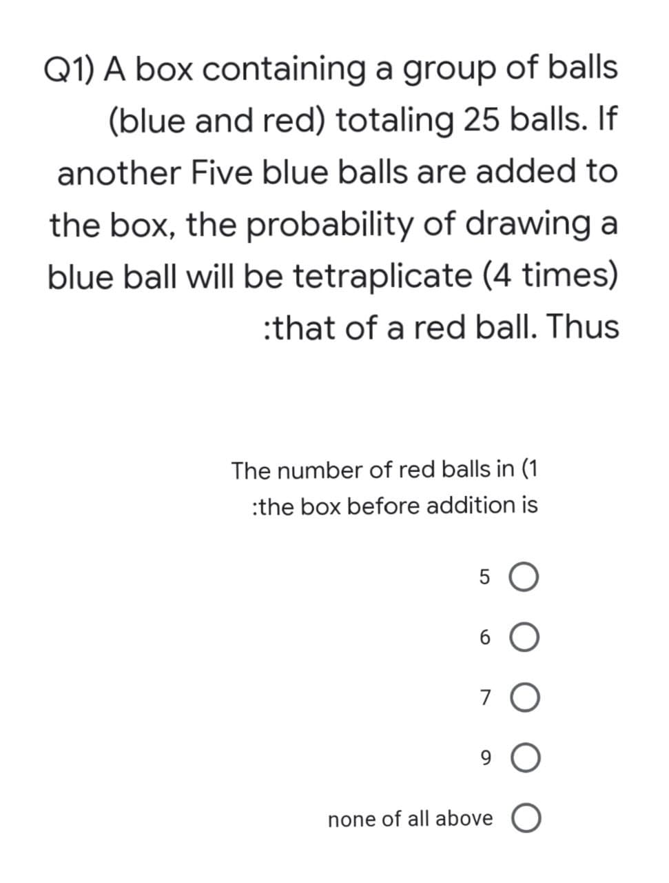 Q1) A box containing a group of balls
(blue and red) totaling 25 balls. If
another Five blue balls are added to
the box, the probability of drawing a
blue ball will be tetraplicate (4 times)
:that of a red ball. Thus
The number of red balls in (1
:the box before addition is
5 O
6.
7 O
9
none of all above
