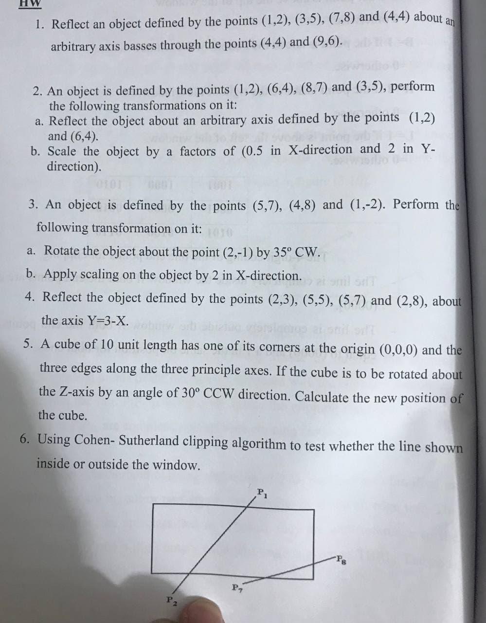 HW
1. Reflect an object defined by the points (1,2), (3,5), (7,8) and (4,4) about an
arbitrary axis basses through the points (4,4) and (9,6).
2. An object is defined by the points (1,2), (6,4), (8,7) and (3,5), perform
the following transformations on it:
a. Reflect the object about an arbitrary axis defined by the points (1,2)
and (6,4).
b. Scale the object by a factors of (0.5 in X-direction and 2 in Y-
direction).
3. An object is defined by the points (5,7), (4,8) and (1,-2). Perform the
following transformation on it:
1030
a. Rotate the object about the point (2,-1) by 35° CW.
b. Apply scaling on the object by 2 in X-direction.
4. Reflect the object defined by the points (2,3), (5,5), (5,7) and (2,8), about
the axis Y=3-X.
5. A cube of 10 unit length has one of its corners at the origin (0,0,0) and the
three edges along the three principle axes. If the cube is to be rotated about
the Z-axis by an angle of 30° CCW direction. Calculate the new position of
the cube.
6. Using Cohen- Sutherland clipping algorithm to test whether the line shown
inside or outside the window.
P2
