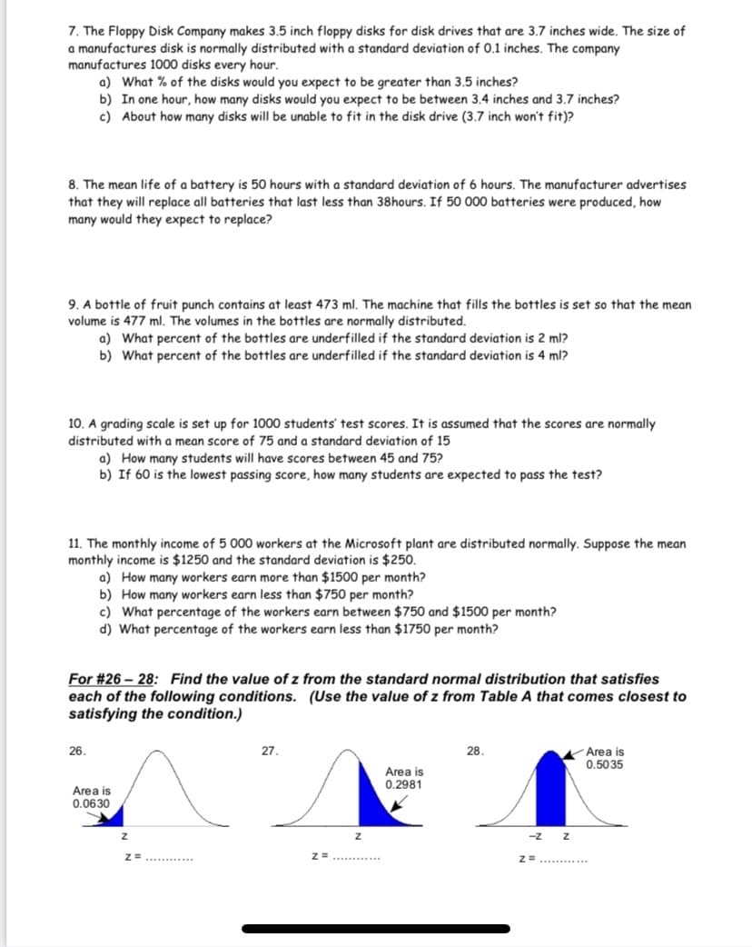 7. The Floppy Disk Company makes 3.5 inch floppy disks for disk drives that are 3.7 inches wide. The size of
a manufactures disk is normally distributed with a standard deviation of 0.1 inches. The company
manufactures 1000 disks every hour.
a) What % of the disks would you expect to be greater than 3.5 inches?
b) In one hour, how many disks would you expect to be between 3.4 inches and 3.7 inches?
c) About how many disks will be unable to fit in the disk drive (3.7 inch won't fit)?
8. The mean life of a battery is 50 hours with a standard deviation of 6 hours. The manufacturer advertises
that they will replace all batteries that last less than 38hours. If 50 000 batteries were produced, how
many would they expect to replace?
9. A bottle of fruit punch contains at least 473 ml. The machine that fills the bottles is set so that the mean
volume is 477 ml. The volumes in the bottles are normally distributed.
a) What percent of the bottles are underfilled if the standard deviation is 2 ml?
b) What percent of the bottles are underfilled if the standard deviation is 4 ml?
10. A grading scale is set up for 1000 students' test scores. It is assumed that the scores are normally
distributed with a mean score of 75 and a standard deviation of 15
a) How many students will have scores between 45 and 75?
b) If 60 is the lowest passing score, how many students are expected to pass the test?
11. The monthly income of 5 000 workers at the Microsoft plant are distributed normally. Suppose the mean
monthly income is $1250 and the standard deviation is $250.
a) How many workers earn more than $1500 per month?
b) How many workers earn less than $750 per month?
c) What percentage of the workers earn between $750 and $1500 per month?
d) What percentage of the workers earn less than $1750 per month?
For #26 – 28: Find the value of z from the standard normal distribution that satisfies
each of the following conditions. (Use the value of z from Table A that comes closest to
satisfying the condition.)
26.
27.
28.
Area is
0.5035
Area is
0.2981
Area is
0.0630
-z
Z=.........
Z=............
...........
