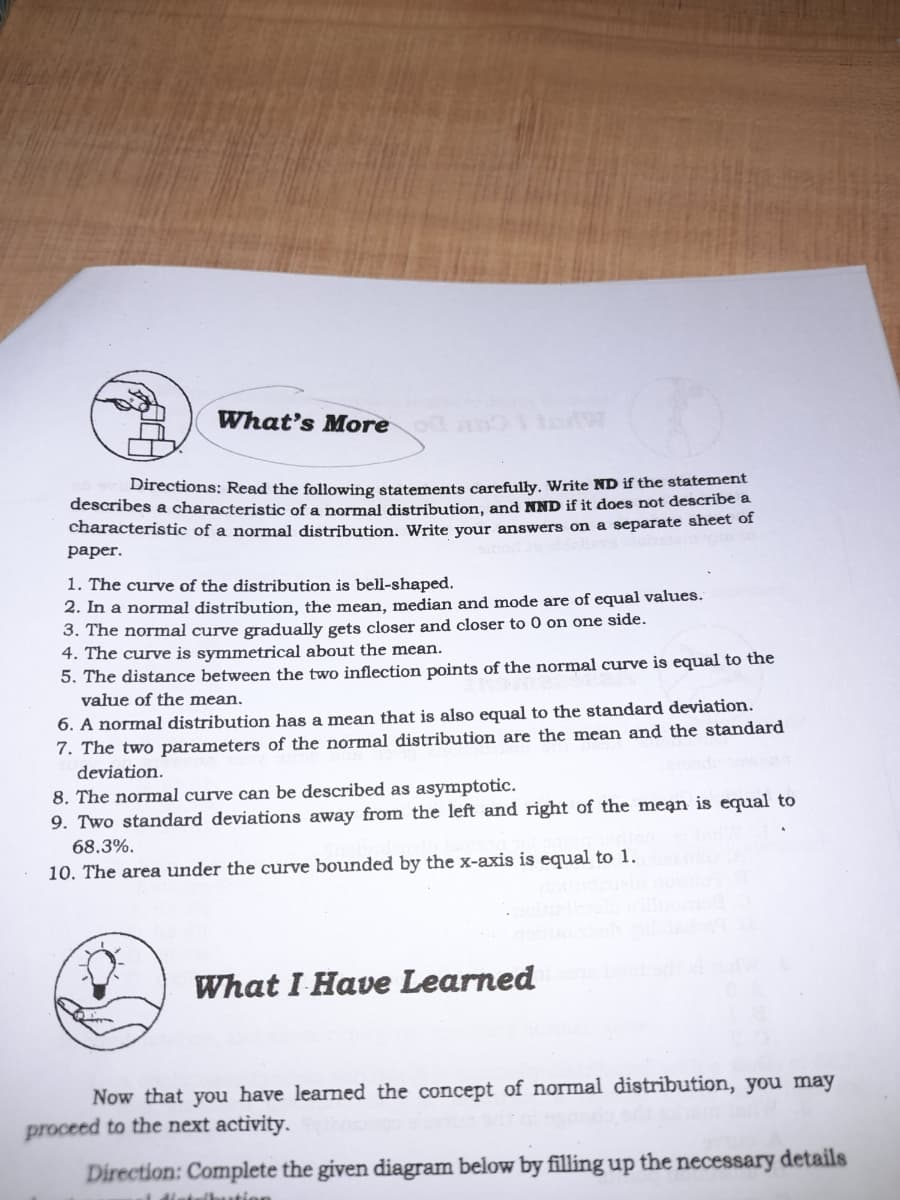 What's More
Directions: Read the following statements carefully. Write ND if the statement
describes a characteristic of a normal distribution, and NND if it does not describe a
characteristic of a normal distribution. Write your answers on a separate sheet of
раper.
1. The curve of the distribution is bell-shaped.
2. In a normal distribution, the mean, median and mode are of equal values.
3. The normal curve gradually gets closer and closer to 0 on one side.
4. The curve is symmetrical about the mean.
5. The distance between the two inflection points of the normal curve is equal to the
value of the mean.
6. A normal distribution has a mean that is also equal to the standard deviation.
7. The two parameters of the normal distribution are the mean and the standard
deviation.
8. The normal curve can be described as asymptotic.
9. Two standard deviations away from the left and right of the mean is equal to
68.3%.
10. The area under the curve bounded by the x-axis is equal to 1.
What I Have Learned
Now that you have learned the concept of normal distribution, you may
proceed to the next activity.
Direction: Complete the given diagram below by filling up the necessary details
1 distulbution
