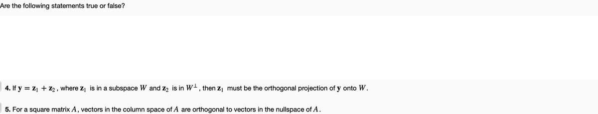 Are the following statements true or false?
4. If y = Z₁ + Z2, where Z₁ is in a subspace W and Z₂ is in W, then Z₁ must be the orthogonal projection of y onto W.
5. For a square matrix A, vectors in the column space of A are orthogonal to vectors in the nullspace of A.