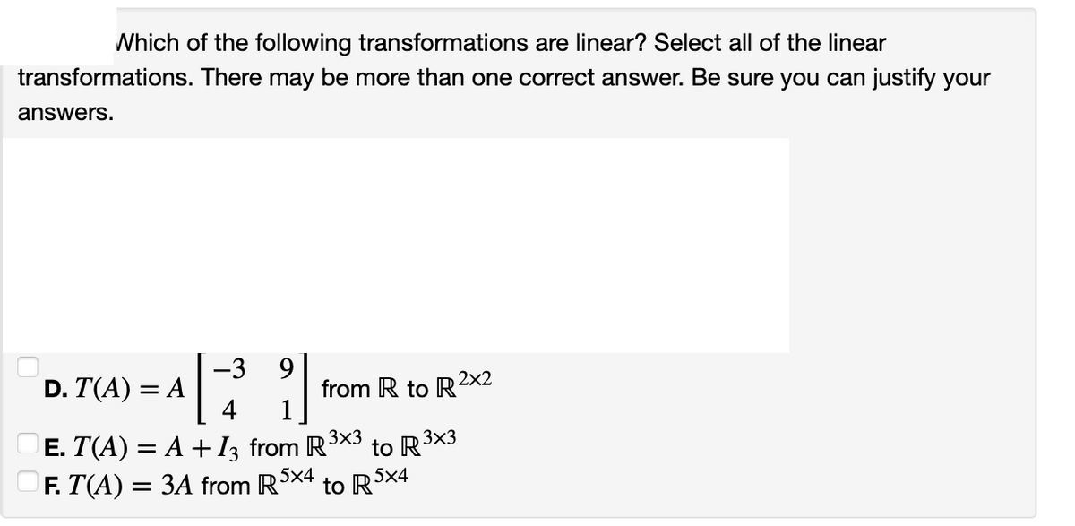 Which of the following transformations are linear? Select all of the linear
transformations. There may be more than one correct answer. Be sure you can justify your
answers.
D. T(A) = A
-3 9
4 1
3x3
Ē. T(A) = A + I3 from R³×3 to R3
F. T(A) = 3A from R 5x4
to R5x4
from R to R2x2