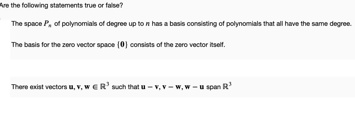 Are the following statements true or false?
The space Pn of polynomials of degree up to n has a basis consisting of polynomials that all have the same degree.
The basis for the zero vector space {0} consists of the zero vector itself.
There exist vectors u, v, w E R³ such that u - v, v – W, W -
- u span
R³