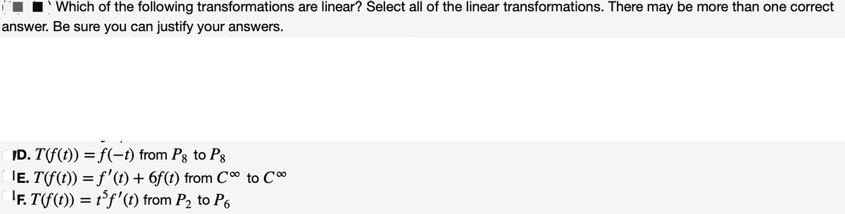 Which of the following transformations are linear? Select all of the linear transformations. There may be more than one correct
answer. Be sure you can justify your answers.
ID. T(f(t)) = f(−t) from Pg to Pg
|Ē. T(f(t)) = f'(t) + 6f(t) from C∞ to C
¹F. T(f(t)) = t³ƒ' (t) from ₂ to P6