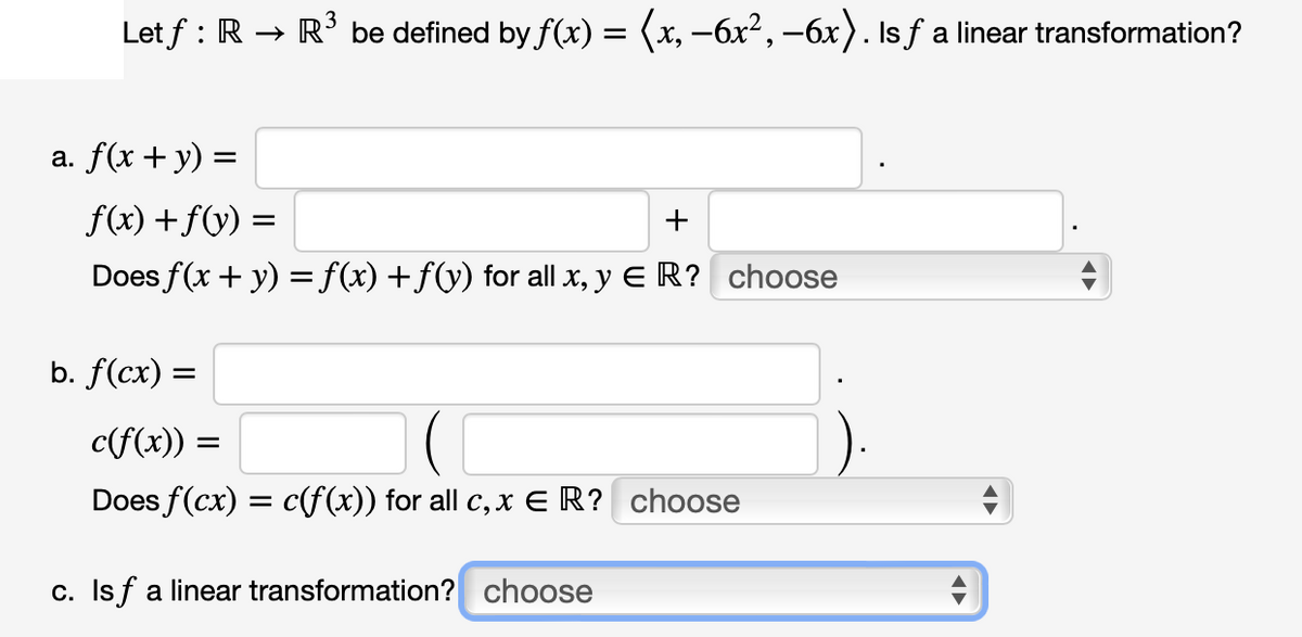 Let f: R → R³ be defined by f(x) = (x, −6x², −6x). Is ƒ a linear transformation?
a. f(x + y) =
f(x) + f(y) =
=
+
Does f(x + y) = f(x) + f(y) for all x, y ER? choose
b. f(cx) =
c(f(x)) =
Does f(cx) = c(f(x)) for all c, x € R? choose
c. Isf a linear transformation? choose
+