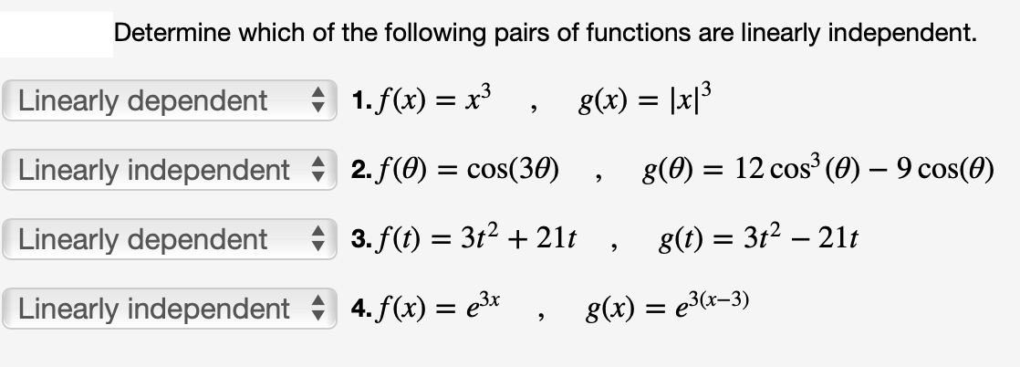 Determine which of the following pairs of functions are linearly independent.
1. f(x) = x³ g(x) = |x|³
Linearly dependent
Linearly independent
Linearly dependent
Linearly independent
2
2. f(0) = cos(30)
3. f(t) = 3t² + 21t
4. f(x) = e³x
9
g(0) = 12 cos³ (0) — 9 cos(0)
g(t) = 3t² — 21t
-
g(x) = e³(x-3)