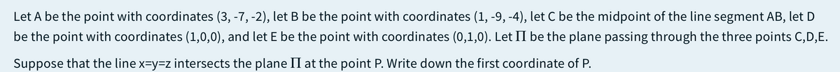 Let A be the point with coordinates (3, -7, -2), let B be the point with coordinates (1, -9, -4), let C be the midpoint of the line segment AB, let D
be the point with coordinates (1,0,0), and let E be the point with coordinates (0,1,0). Let II be the plane passing through the three points C,D,E.
Suppose that the line x=y3Dz intersects the plane II at the point P. Write down the first coordinate of P.
