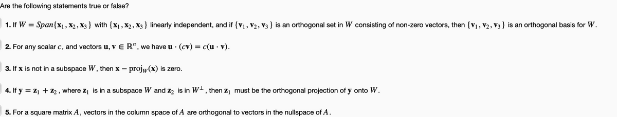 Are the following statements true or false?
1. If W = Span{X₁, X2, X3} with {X₁, X2, X3 } linearly independent, and if {V₁, V2, V3 } is an orthogonal set in W consisting of non-zero vectors, then {V₁, V2, V3} is an orthogonal basis for W.
2. For any scalar c, and vectors u, v E R", we have u · (cv) = c(u · v).
3. If x is not in a subspace W, then Xx – projw(x) is zero.
4. If y = Z₁ + Z₂, where Z₁ is in a subspace W and z₂ is in W, then Z₁ must be the orthogonal projection of y onto W.
5. For a square matrix A, vectors in the column space of A are orthogonal to vectors in the nullspace of A.