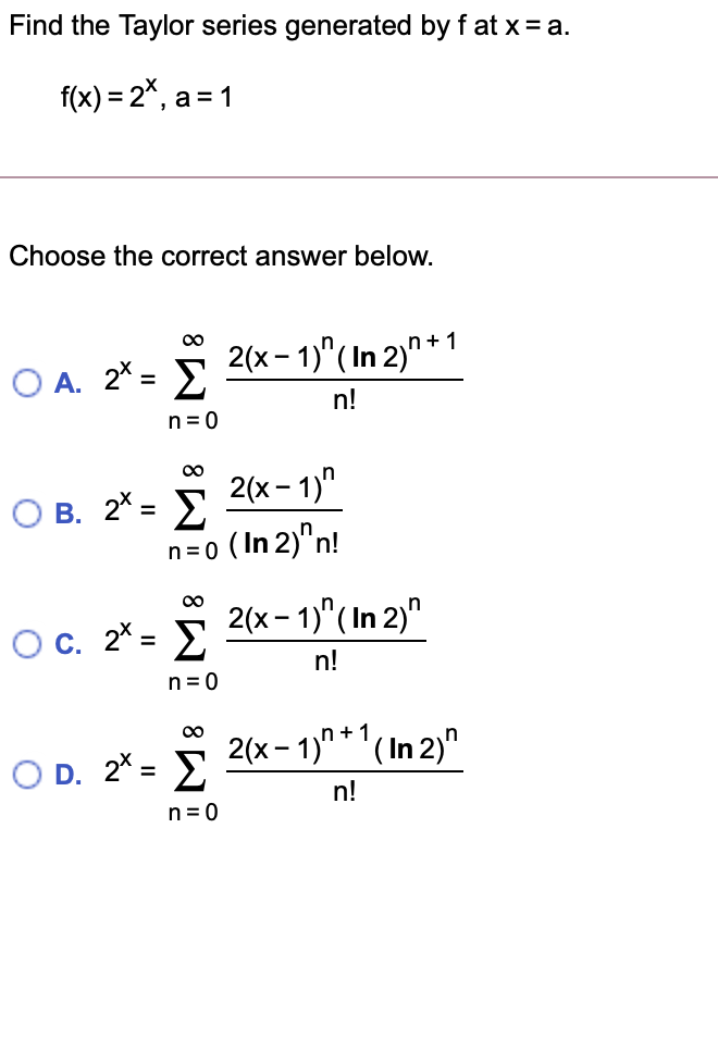 Find the Taylor series generated by f at x= a.
f(x) = 2*, a = 1
Choose the correct answer below.
00
O A. 2* = E
2(x- 1)"(In 2)" *1
%3D
n!
n = 0
00
О в. 2-
2(х- 1)"
n=o (In 2)"n!
00
2(x - 1)"(In 2)"
Oc. 2* = E
n!
n= 0
00
2(x - 1)"*'(In 2)"
O D. 2* = E
%3D
n!
n= 0
