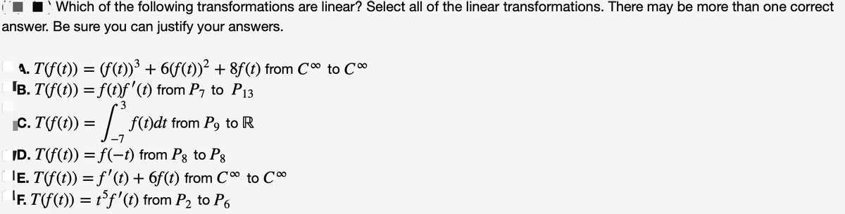 Which of the following transformations are linear? Select all of the linear transformations. There may be more than one correct
answer. Be sure you can justify your answers.
A. T(ƒ(t)) = (ƒ(t))³ + 6(ƒ(t))² + 8ƒ(t) from Cº to Cº
¹B. T(f(t)) = f(t)ƒ' (t) from P7 to P₁3
3
C. T(f(1) = [₁
f(t)dt from P9 to R
ID. T(f(t)) = f(−t) from Pg to Pg
|Ē. T(f(t)) = f'(t) + 6f(t) from C∞ to C∞
'Ƒ. T(f(t)) = t³ƒ'(t) from P₂ to P6