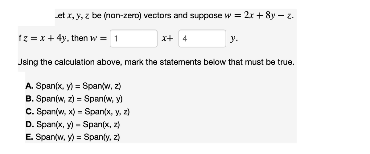 Let x, y, z be (non-zero) vectors and suppose w =
fz = x + 4y, then w = 1
x+ 4
A. Span(x, y) = Span(w, z)
B. Span(w, z) = Span(w, y)
C. Span(w, x) = Span(x, y, z)
D. Span(x, y) = Span(x, z)
E. Span(w, y) = Span(y, z)
: 2x + 8y - z.
y.
Using the calculation above, mark the statements below that must be true.