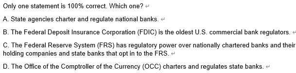 Only one statement is 100% correct. Which one? →
A. State agencies charter and regulate national banks.
B. The Federal Deposit Insurance Corporation (FDIC) is the oldest U.S. commercial bank regulators. <
C. The Federal Reserve System (FRS) has regulatory power over nationally chartered banks and their
holding companies and state banks that opt in to the FRS. <
D. The Office of the Comptroller of the Currency (OCC) charters and regulates state banks.