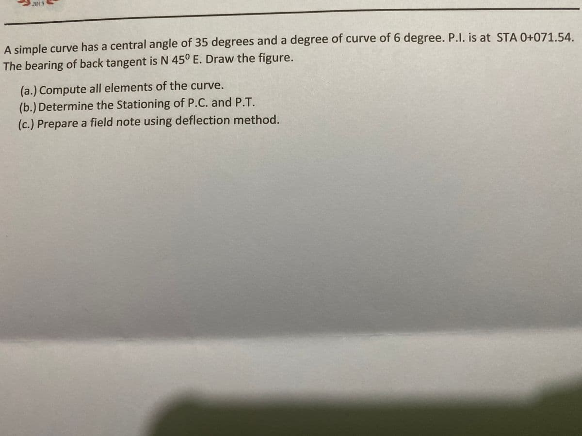 A simple curve has a central angle of 35 degrees and a degree of curve of 6 degree. P.I. is at STA 0+071.54.
The bearing of back tangent is N 45° E. Draw the figure.
(a.) Compute all elements of the curve.
(b.) Determine the Stationing of P.C. and P.T.
(c.) Prepare a field note using deflection method.