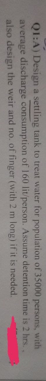 Q1:A) Design a settling tank to treat water for population of 35000 persons, with
average discharge consumption of 160 lit/person. Assume detention time is 2 hrs.,
also design the weir and no. of finger (with 2 m long) if it is needed.
