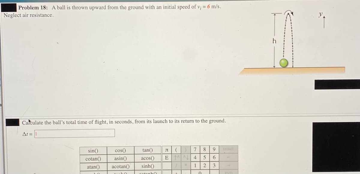 Problem 18: A ball is thrown upward from the ground with an initial speed of v; = 6 m/s.
Neglect air resistance.
Careulate the ball's total time of flight, in seconds, from its launch to its return to the ground.
At =
sin()
cos()
tan()
8.
НОМЕ
cotan()
asin()
acos()
4
5
6
atan()
acotan()
sinh()
1 2
3
uuho
notopho
END
