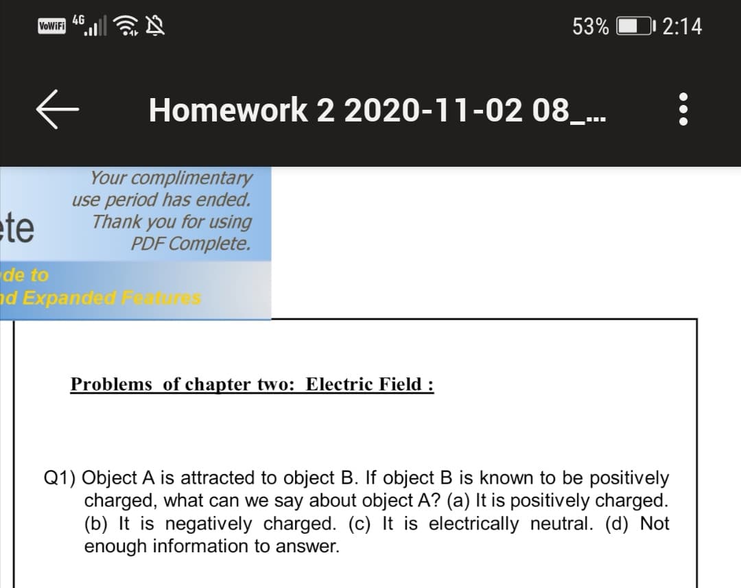 4G
53%
2:14
Homework 2 2020-11-02 08_..
ete
Your complimentary
use period has ended.
Thank you for using
PDF Complete.
de to
nd Expanded Fea
res
Problems of chapter two: Electric Field :
Q1) Object A is attracted to object B. If object B is known to be positively
charged, what can we say about object A? (a) It is positively charged.
(b) It is negatively charged. (c) It is electrically neutral. (d) Not
enough information to answer.
